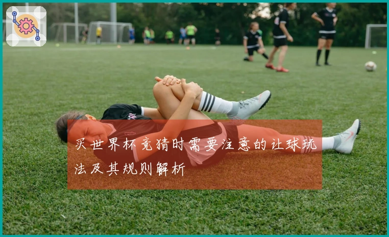 买世界杯竞猜时需要注意的让球玩法及其规则解析