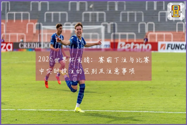 2026世界杯竞猜：赛前下注与比赛中实时投注的区别及注意事项