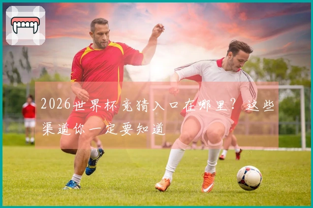 2026世界杯竞猜入口在哪里？这些渠道你一定要知道