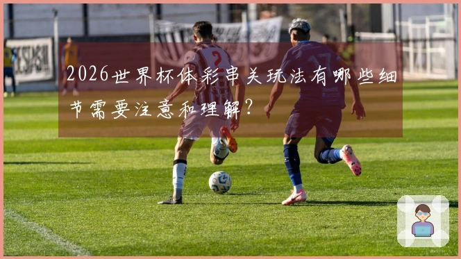 2026世界杯体彩串关玩法有哪些细节需要注意和理解？